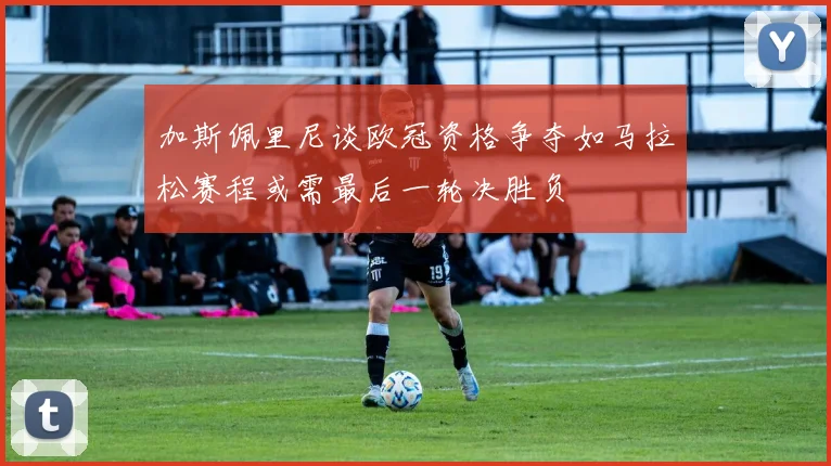 加斯佩里尼谈欧冠资格争夺如马拉松赛程或需最后一轮决胜负