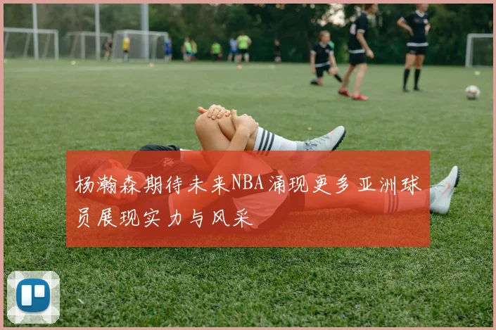 杨瀚森期待未来NBA涌现更多亚洲球员展现实力与风采