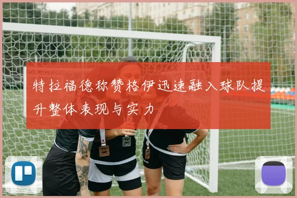 特拉福德称赞格伊迅速融入球队提升整体表现与实力