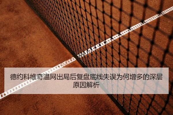 德约科维奇温网出局后复盘底线失误为何增多的深层原因解析