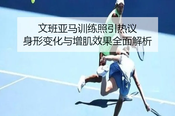 文班亚马训练照引热议 身形变化与增肌效果全面解析