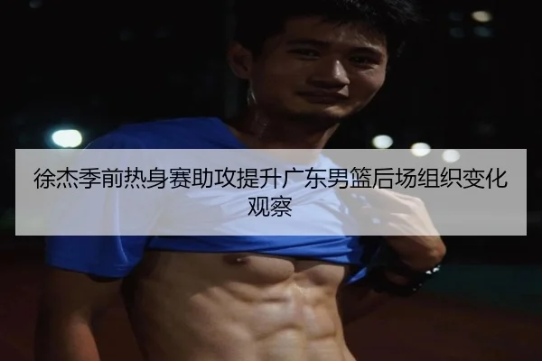 徐杰季前热身赛助攻提升广东男篮后场组织变化观察